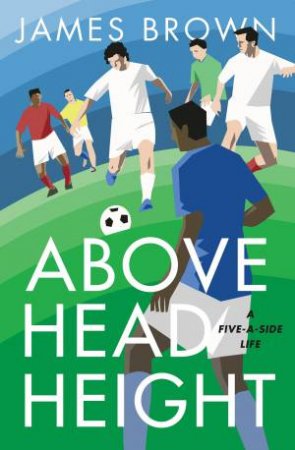 Above Head Height: A Five-A-Side Life by James Brown