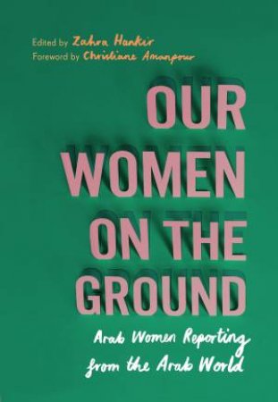 Our Women On The Ground: Arab Women Reporting From The Arab World by Zahra Hankir