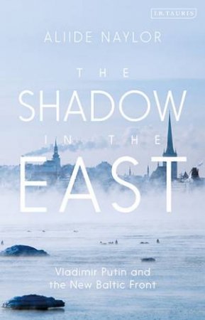 The Shadow In The East: Vladimir Putin And The New Baltic Front by Aliide Naylor