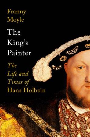 The King's Painter: The Life Of Hans Holbein, A Genius At The Heart Of The Tudor Court by Franny Moyle