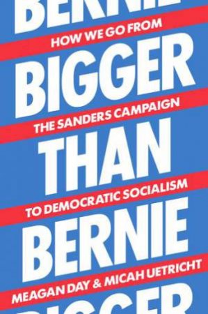 Bigger Than Bernie: How We Go from the Sanders Campaign to Democratic Socialism by Micah Uetricht & Meagan Day