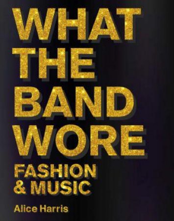 What the Band Wore: Fashion & Music by ALICE HARRIS