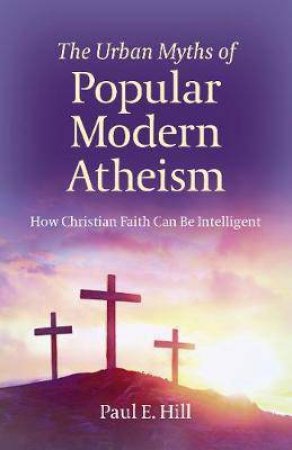 The Urban Myths Of Popular Modern Atheism by Paul E. Hill