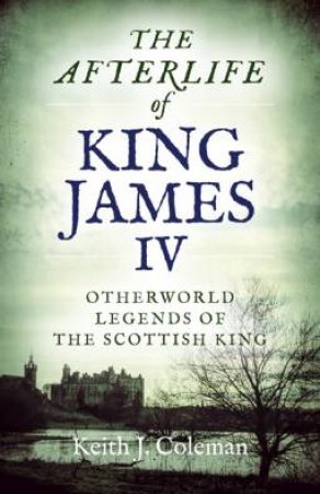 The Afterlife Of King James Iv by Keith John Coleman