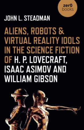 Aliens, Robots & Virtual Reality Idols In The Science Fiction Of H. P. Lovecraft, Isaac Asimov And William Gibson by John Steadman