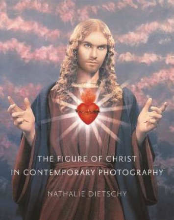 The Figure Of Christ In Contemporary Photography by Nathalie Dietschy & Saskia Brown