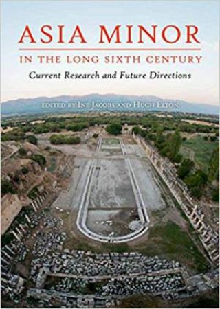 Asia Minor In The Long Sixth Century: Current Research And Future Directions by Ine Jacobs & Hugh Elton