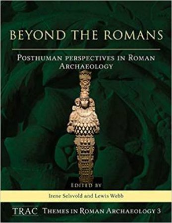 Beyond The Romans: Posthuman Perspectives In Roman Archaeology by Irene Selsvold & Lewis Webb