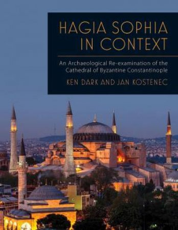 Hagia Sophia in Context: An Archaeological Re-examination of the Cathedral of Byzantine Constantinople by KEN DARK