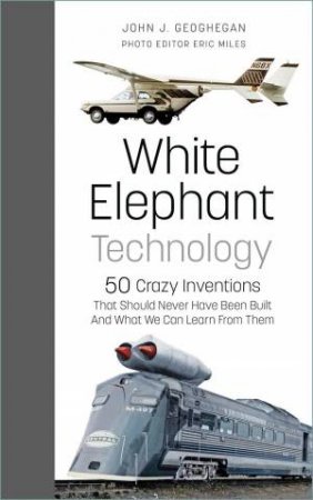 White Elephant Technology: 50 Crazy Inventions That Should Never Have Been Built, And What We Can Learn From Them by JOHN J. GEOGHEGAN