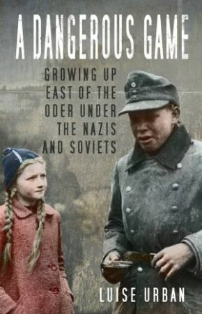 Dangerous Game: Growing Up East Of The Oder Under The Nazis And Soviets by Luise Urban