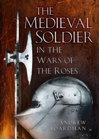 Medieval Soldier: Men Who Fought the Wars Of The Roses by Andrew Boardman