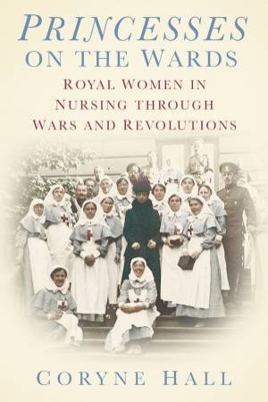 Princesses On The Wards: Royal Women In Nursing Through Wars And Revolutions by Coryne Hall