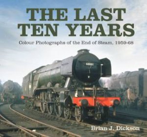 Last Ten Years: Colour Photographs Of The End Of Steam, 1959-68 by Brian J. Dickson