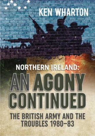 An Agony Continued: The British Army In Northern Ireland 1980-83 by Ken Wharton