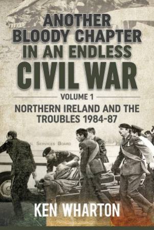 Another Bloody Chapter In An Endless Civil War: Volume 1 - Northern Ireland And The Troubles 1984-87 by Ken Wharton