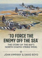 To Force the Enemy Off The Sea The Story Of The RAFs North Coates Strike Wing