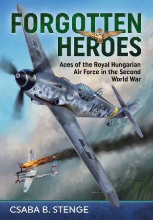 Forgotten Heroes: Aces of the Royal Hungarian Air Force in the Second World War by CSABA B. STENGE