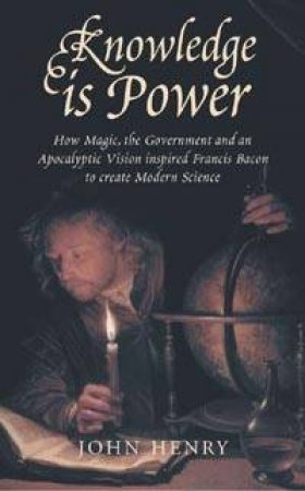 Knowledge Is Power: How Francis Bacon Created Modern Science by John Henry