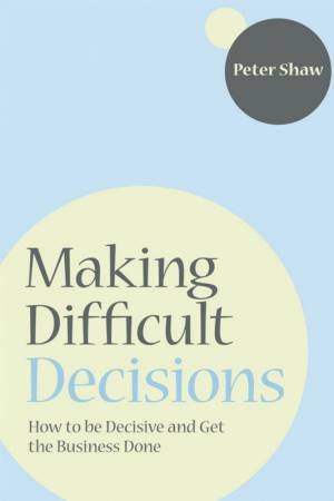 Making Difficult Decisions - How to Be Decisive and Get the Business Done by PETER SHAW