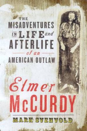 Elmer McCurdy: The Misadventures In Life And Afterlife Of An American Outlaw by Mark Svenvold