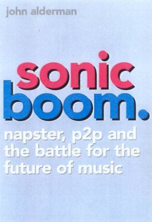 Sonic Boom: Napster, P2P And The Battle For The Future Of Music by John Alderman