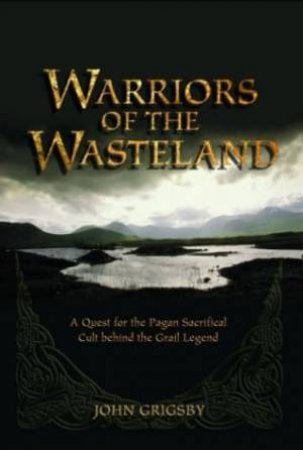 Warriors Of The Wasteland: A Quest For The Pagan Sacrificial Cult Behind The Grail Legends by John Grigsby