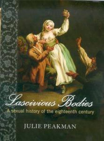 Lascivious Bodies: A Sexual History Of The Eighteenth Century by Julie Pealman