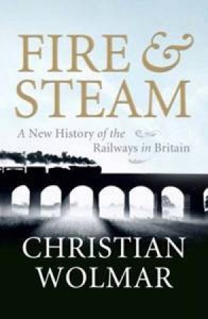 Fire and Steam: A New History Of the Railways In Britain by Christian Wolmar