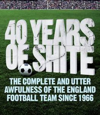 40 Years of Shite: The Complete and Utter Awfulness of the English Football Team Since 1966 by Brian Beard