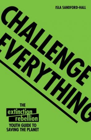 Challenge Everything: The Extinction Rebellion Youth Guide To Saving The Planet by Isla Sandford-Hall