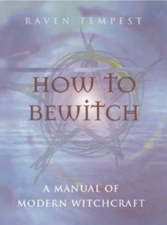 How To Bewitch: A Manual Of Modern Witchcraft by Raven Tempest