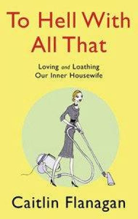 To Hell With All That: Loving And Loathing Your Inner Housewife by Caitlin Flanagan