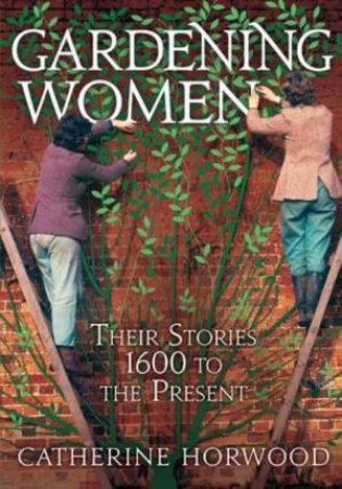 Gardening Women: Their Stories 1600 to The Present by Catherine Horwood