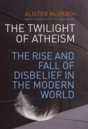 The Twilight Of Atheism: The Rise And Fall Of Disbelief In The Modern World by Alister McGrath