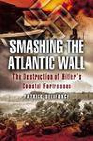 Smashing the Atlantic Wall: the Destruction of Hitler's Coastal Fortresses by DELAFORCE PATRICK