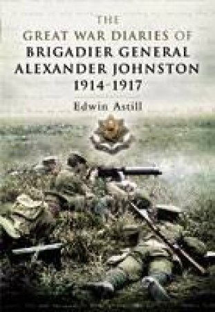 Great War Diaries of Brigadier Alexander Johnston by ASTILL EDWIN