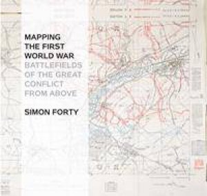 Mapping The First World War: Battlefields Of The Great Conflict From Above by Simon Forty