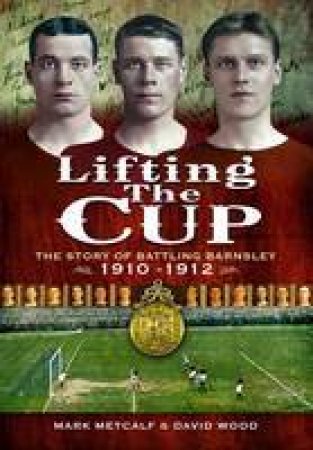 Lifting the Cup: the Story of Battling Barnsley, 1910-12 by METCALF MARK & WOOD DAVID