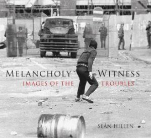 Melancholy Witness: Images Of The Troubles by Sean Hillen