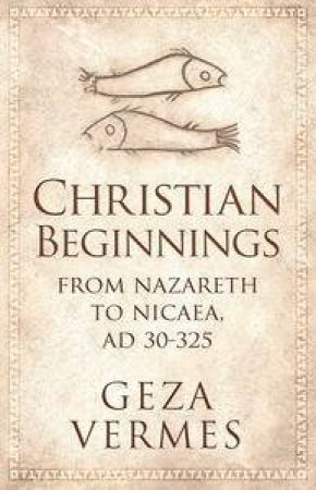 Christian Beginnings: From Nazareth to Nicaea, AD 30-325 by Geza Vermes