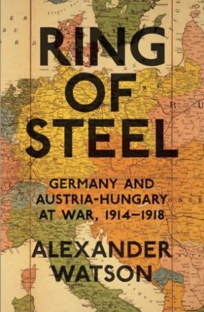 Ring of Steel: Germany and Austria-Hungary at War, 1914-1918 by Alexander Watson