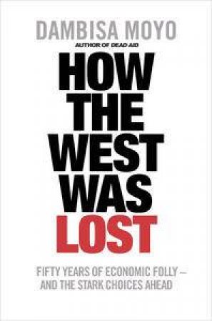 How the West was Lost: Fifty Years of Economic Folly - And the Stark Choices Ahead by Dambisa Moyo