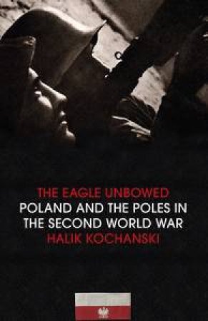 The Eagle Unbowed: Poland And The Poles In The Second World War by Halik Kochanski