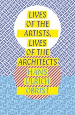 Lives of the Artists, Lives of the Architects by Hans Ulrich Obrist