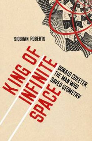 King Of Infinite Space: Donald Coxeter, The Man Who Saved Geometry by Siobhan Roberts