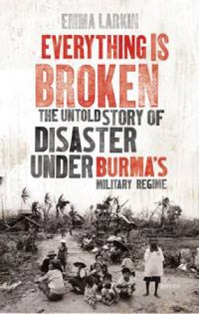 Everything is Broken: The Untold Story of Disaster Under Burma's Military Regime by Emma Larkin