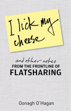 I Lick My Cheese and Other Notes From the Frontline of Flatsharin by Oonagh O'Hagan