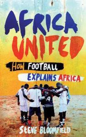 Africa United: How Football Explains Africa by Steve Bloomfield