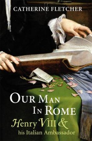 Our Man in Rome Henry VIII And his Italian Ambassador by Cather Fletcher